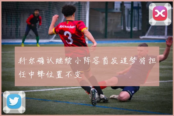 科尔确认继续小阵容首发追梦将担任中锋位置不变