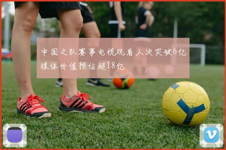 中国之队赛事电视观看人次突破6亿媒体价值预估超18亿