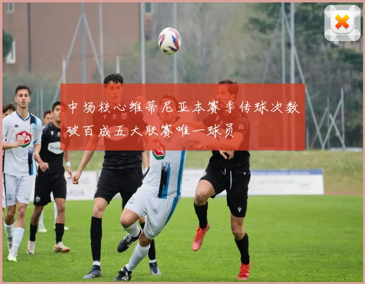 中场核心维蒂尼亚本赛季传球次数破百成五大联赛唯一球员