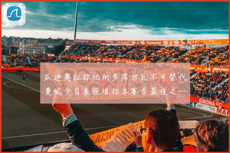 瓜迪奥拉称伯纳多席尔瓦不可替代曼城今日表现堪称本赛季最佳之一