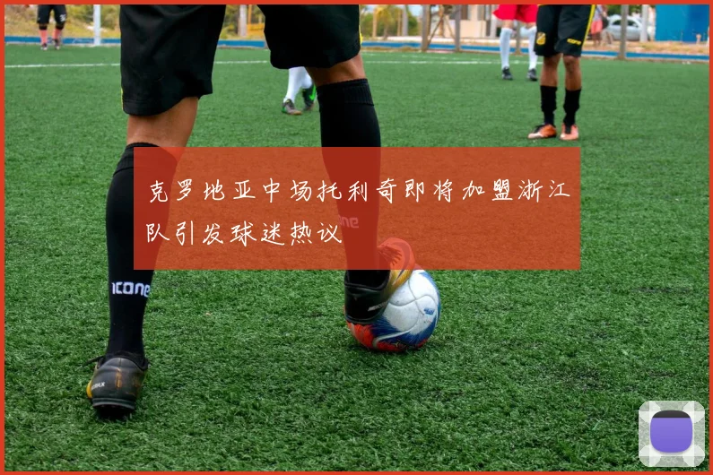 克罗地亚中场托利奇即将加盟浙江队引发球迷热议