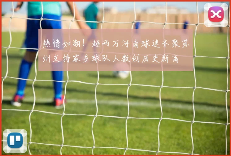 热情如潮！超两万河南球迷齐聚苏州支持家乡球队人数创历史新高
