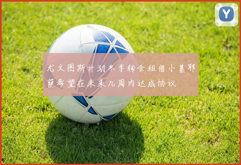 尤文图斯计划冬季转会租借小基耶萨希望在未来几周内达成协议