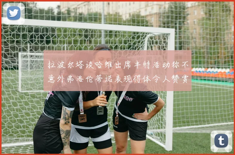 拉波尔塔谈哈维出席丰特活动称不意外弗洛伦蒂诺表现得体令人赞赏