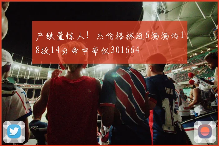 产铁量惊人！杰伦格林近6场场均18投14分命中率仅301664