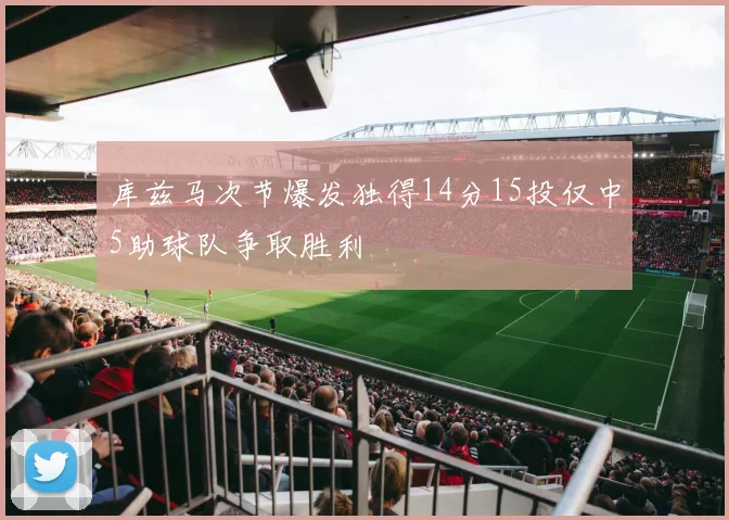 库兹马次节爆发独得14分15投仅中5助球队争取胜利