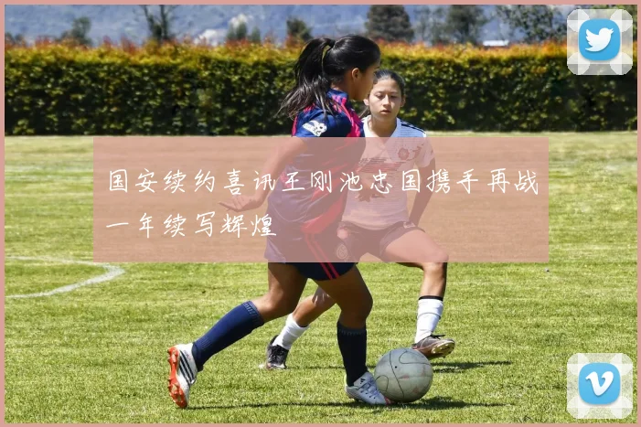 国安续约喜讯王刚池忠国携手再战一年续写辉煌