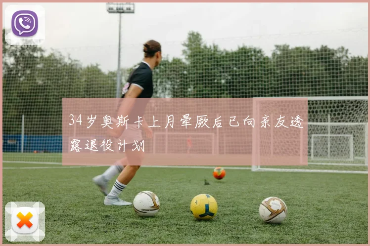 34岁奥斯卡上月晕厥后已向亲友透露退役计划