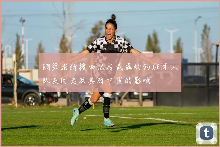 铜梁龙新援回忆与武磊的西班牙人队友时光及其对中国的影响