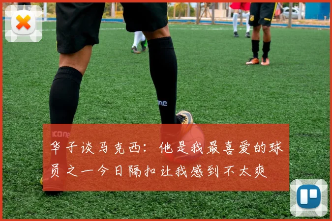 华子谈马克西：他是我最喜爱的球员之一今日隔扣让我感到不太爽
