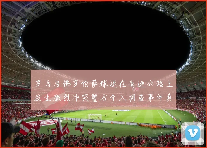 罗马与佛罗伦萨球迷在高速公路上发生激烈冲突警方介入调查事件真相