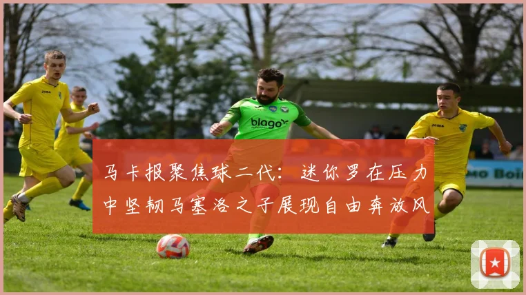 马卡报聚焦球二代：迷你罗在压力中坚韧马塞洛之子展现自由奔放风采