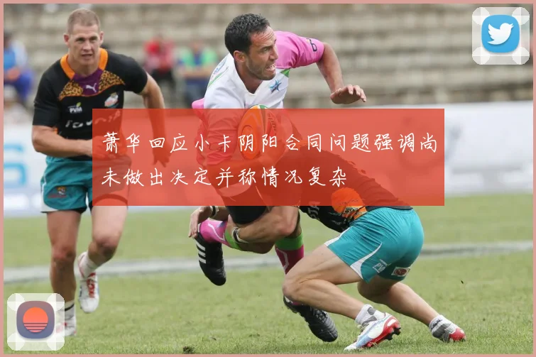 萧华回应小卡阴阳合同问题强调尚未做出决定并称情况复杂