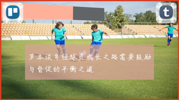 罗本谈年轻球员成长之路需要鼓励与督促的平衡之道