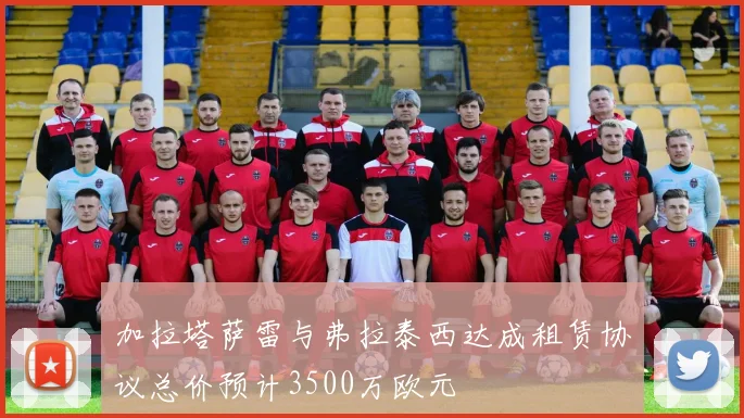 加拉塔萨雷与弗拉泰西达成租赁协议总价预计3500万欧元
