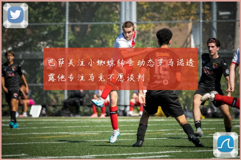 巴萨关注小蜘蛛转会动态罗马诺透露他专注马竞不愿谈判