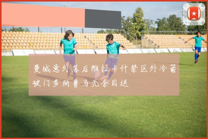 曼城意外落后维拉卡什禁区外冷箭破门多纳鲁马无奈目送