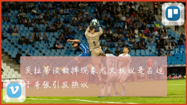 莫拉蒂谈假摔现象尤文抗议是否过于夸张引发热议